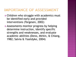  Children who struggle with academics must
be identified early and provided
interventions (Torgesen, 2002)
 Assessments monitor progress by helping
determine instruction, identify specific
strengths and weaknesses, and evaluate
academic abilities (Deno, Mirkin, & Chiang,
1982; Salvia & Ysseldyke, 2004)
 