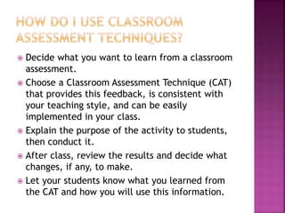  Decide what you want to learn from a classroom
assessment.
 Choose a Classroom Assessment Technique (CAT)
that provides this feedback, is consistent with
your teaching style, and can be easily
implemented in your class.
 Explain the purpose of the activity to students,
then conduct it.
 After class, review the results and decide what
changes, if any, to make.
 Let your students know what you learned from
the CAT and how you will use this information.
 