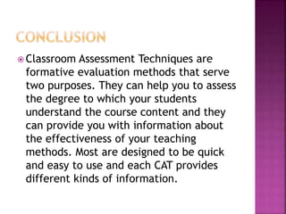  Classroom Assessment Techniques are
formative evaluation methods that serve
two purposes. They can help you to assess
the degree to which your students
understand the course content and they
can provide you with information about
the effectiveness of your teaching
methods. Most are designed to be quick
and easy to use and each CAT provides
different kinds of information.
 