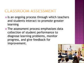  Is an ongoing process through which teachers
and students interact to promote greater
learning
 The assessment process emphasizes data
collection of student performance to
diagnose learning problems, monitor
progress, and give feedback for
improvement.
 