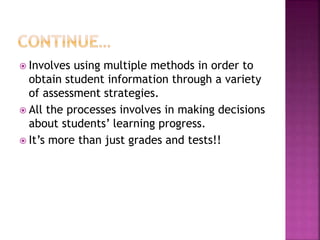  Involves using multiple methods in order to
obtain student information through a variety
of assessment strategies.
 All the processes involves in making decisions
about students’ learning progress.
 It’s more than just grades and tests!!
 