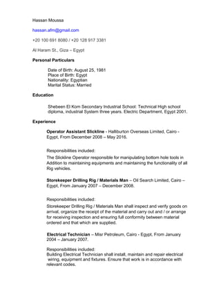 Hassan Moussa
hassan.afm@gmail.com
+20 100 691 8080 / +20 128 917 3381
Al Haram St., Giza – Egypt
Personal Particulars
Date of Birth: August 25, 1981
Place of Birth: Egypt
Nationality: Egyptian
Marital Status: Married
Education
Shebeen El Kom Secondary Industrial School: Technical High school
diploma, industrial System three years. Electric Department, Egypt 2001.
Experience
Operator Assistant Slickline - Halliburton Overseas Limited, Cairo -
Egypt, From December 2008 – May 2016.
Responsibilities included:
The Slickline Operator responsible for manipulating bottom hole tools in
Addition to maintaining equipments and maintaining the functionality of all
Rig vehicles.
Storekeeper Drilling Rig / Materials Man – Oil Search Limited, Cairo –
Egypt, From January 2007 – December 2008.
Responsibilities included:
Storekeeper Drilling Rig / Materials Man shall inspect and verify goods on
arrival, organize the receipt of the material and carry out and / or arrange
for receiving inspection and ensuring full conformity between material
ordered and that which are supplied.
Electrical Technician – Misr Petroleum, Cairo - Egypt, From January
2004 – January 2007.
Responsibilities included:
Building Electrical Technician shall install, maintain and repair electrical
wiring, equipment and fixtures. Ensure that work is in accordance with
relevant codes.
 