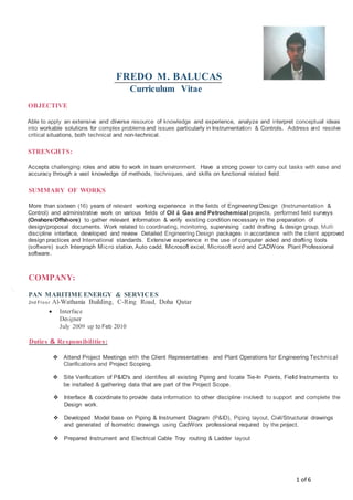 FREDO M. BALUCAS
Curriculum Vitae
OBJECTIVE
Able to apply an extensive and diverse resource of knowledge and experience, analyze and interpret conceptual ideas
into workable solutions for complex problems and issues particularly in Instrumentation & Controls. Address and resolve
critical situations, both technical and non-technical.
STRENGHTS:
Accepts challenging roles and able to work in team environment. Have a strong power to carry out tasks with ease and
accuracy through a vast knowledge of methods, techniques, and skills on functional related field.
SUMMARY OF WORKS
More than sixteen (16) years of relevant working experience in the fields of Engineering/Design (Instrumentation &
Control) and administrative work on various fields of Oil & Gas and Petrochemical projects, performed field surveys
(Onshore/Offshore) to gather relevant information & verify existing condition necessary in the preparation of
design/proposal documents. Work related to coordinating, monitoring, supervising cadd drafting & design group, Multi
discipline interface, developed and review Detailed Engineering Design packages in accordance with the client approved
design practices and International standards. Extensive experience in the use of computer aided and drafting tools
(software) such Intergraph Micro station, Auto cadd, Microsoft excel, Microsoft word and CADWorx Plant Professional
software.
COMPANY:
',
PAN MARITIME ENERGY & SERVICES
2nd Fl oor Al-Wathania Building, C-Ring Road, Doha Qatar
 Interface
Designer
July 2009 up to Feb 2010
Duties & Responsibilities:
 Attend Project Meetings with the Client Representatives and Plant Operations for Engineering Technical
Clarifications and Project Scoping.
 Site Verification of P&ID's and identifies all existing Piping and locate Tie-In Points, Field Instruments to
be installed & gathering data that are part of the Project Scope.
 Interface & coordinate to provide data information to other discipline involved to support and complete the
Design work.
 Developed Model base on Piping & Instrument Diagram (P&ID), Piping layout, Civil/Structural drawings
and generated of Isometric drawings using CadWorx professional required by the project.
 Prepared Instrument and Electrical Cable Tray routing & Ladder layout
1 of 6
 
