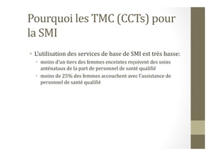 Pourquoi	
  les	
  TMC	
  (CCTs)	
  pour	
  
la	
  SMI	
  
•  L’utilisation	
  des	
  services	
  de	
  base	
  de	
  SMI	
  est	
  très	
  basse:	
  	
  
•  moins	
  d’un	
  tiers	
  des	
  femmes	
  enceintes	
  reçoivent	
  des	
  soins	
  
anténataux	
  de	
  la	
  part	
  de	
  personnel	
  de	
  santé	
  qualiHié	
  
•  moins	
  de	
  25%	
  des	
  femmes	
  accouchent	
  avec	
  l’assistance	
  de	
  
personnel	
  de	
  santé	
  qualiHié	
  	
  
 