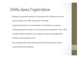 DéHis	
  dans	
  l’opération	
  	
  
•  Manque	
  d’assistanat	
  qualiHié	
  à	
  la	
  naissance	
  et	
  de	
  ressources	
  dans	
  les	
  
zones	
  reculées	
  si	
  les	
  TMC	
  sont	
  passés	
  à	
  l’échelle.	
  
•  La	
  gestion	
  Hinancière	
  et	
  le	
  mécanisme	
  de	
  vériHication	
  ne	
  sont	
  pas	
  
systématiquement	
  en	
  place:	
  	
  pour	
  les	
  paiements	
  monétaires	
  contre	
  TMC,	
  
il	
  est	
  plus	
  efHicace	
  d’utiliser	
  un	
  arrangement	
  par	
  un	
  tiers	
  plutôt	
  que	
  
d’utiliser	
  le	
  personnel	
  de	
  la	
  FS.	
  	
  
•  Les	
  arrangements	
  de	
  Hlux	
  de	
  fonds	
  doivent	
  être	
  bien	
  déHinis	
  et	
  des	
  
normes	
  doivent	
  être	
  déHinies	
  
 