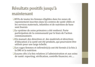 Résultats	
  positifs	
  jusqu’à	
  
maintenant	
  
 85%	
  de	
  toutes	
  les	
  femmes	
  éligibles	
  dans	
  les	
  zones	
  de	
  
rayonnement	
  inscrites	
  dans	
  les	
  centres	
  de	
  santé	
  ciblés	
  et	
  
les	
  services	
  maternels,	
  infantiles	
  et	
  de	
  nutrition	
  de	
  base	
  
sont	
  fournis	
  
 Le	
  système	
  de	
  soins	
  primaires	
  a	
  été	
  renforcé.	
  Forte	
  
participation	
  de	
  la	
  communauté	
  par	
  le	
  biais	
  de	
  l’action	
  
communautaire.	
  
 Un	
  manuel,	
  des	
  directives	
  et	
  	
  des	
  matériels	
  et	
  directives	
  
d’éducation	
  à	
  la	
  santé	
  ont	
  été	
  produits,	
  qui	
  pourraient	
  être	
  
utilisés	
  pour	
  une	
  large	
  échelle.	
  
 Les	
  sages	
  femmes	
  et	
  inHirmièr(e)s	
  ont	
  été	
  formés	
  à	
  la	
  fois	
  à	
  
la	
  SMI	
  et	
  la	
  nutrition	
  	
  
 Leçons	
  clés	
  à	
  la	
  fois	
  relatives	
  à	
  l’administration	
  et	
  aux	
  soins	
  
de	
  santé:	
  reporting,	
  vériHication,	
  contrôle	
  Hinancier,	
  etc….	
  
 