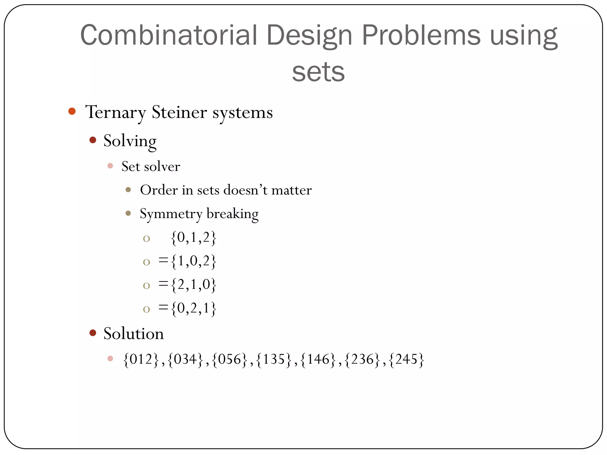 Combinatorial Design Problems using sets 
Ternary Steiner systems 
Solving 
Set solver 
Order in sets doesn’t matter 
Symmetry breaking 
o{0,1,2} 
o={1,0,2} 
o={2,1,0} 
o={0,2,1} 
Solution 
{012},{034},{056},{135},{146},{236},{245}  