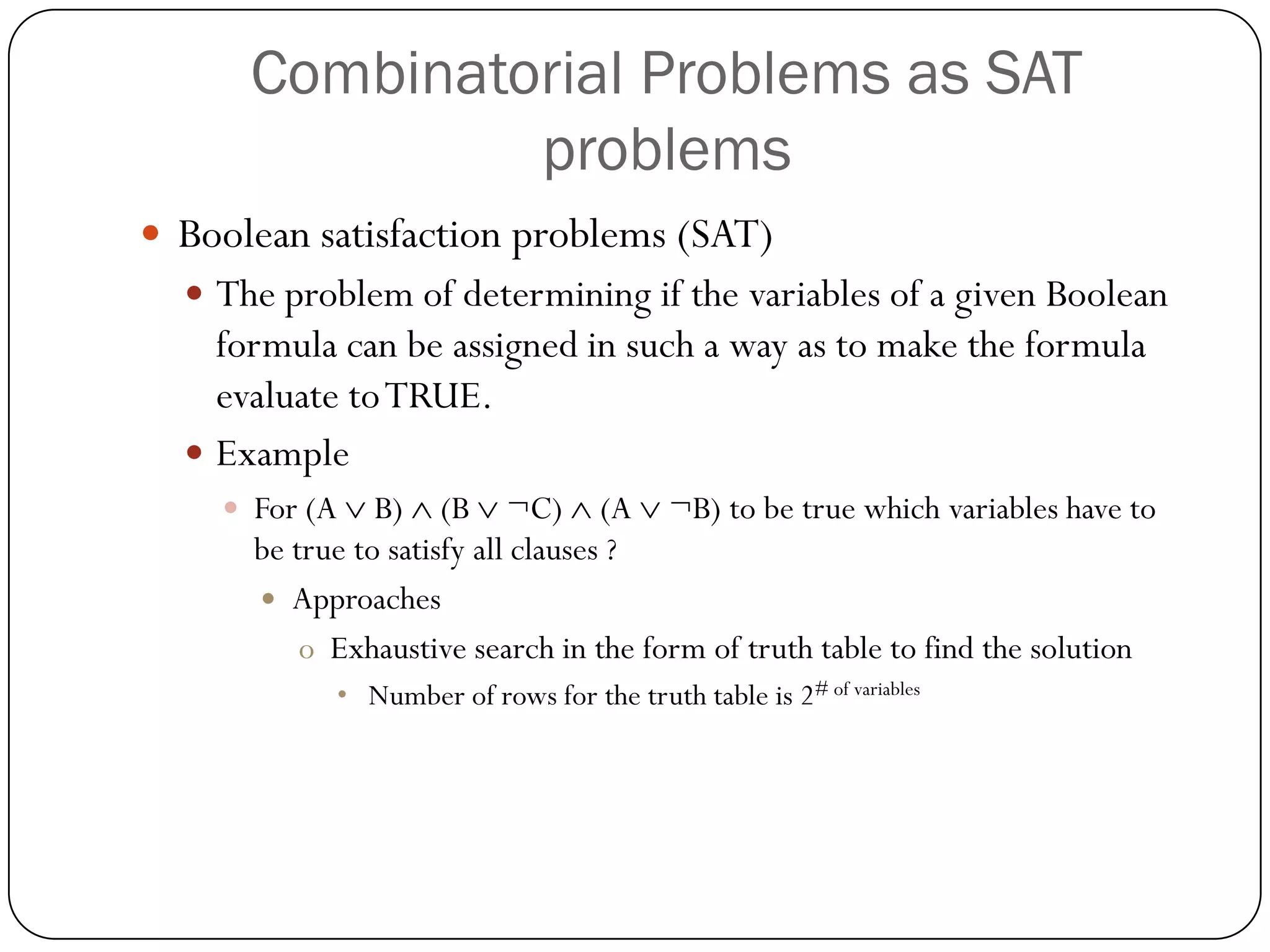 Combinatorial Problems as SAT problems 
Boolean satisfaction problems (SAT) 
The problem of determining if the variables of a given Boolean formula can be assigned in such a way as to make the formula evaluate to TRUE. 
Example 
For (A B) (B ¬C) (A ¬B) to be true which variables have to be true to satisfy all clauses ? 
Approaches 
oExhaustive search in the form of truth table to find the solution 
•Number of rows for the truth table is 2# of variables  