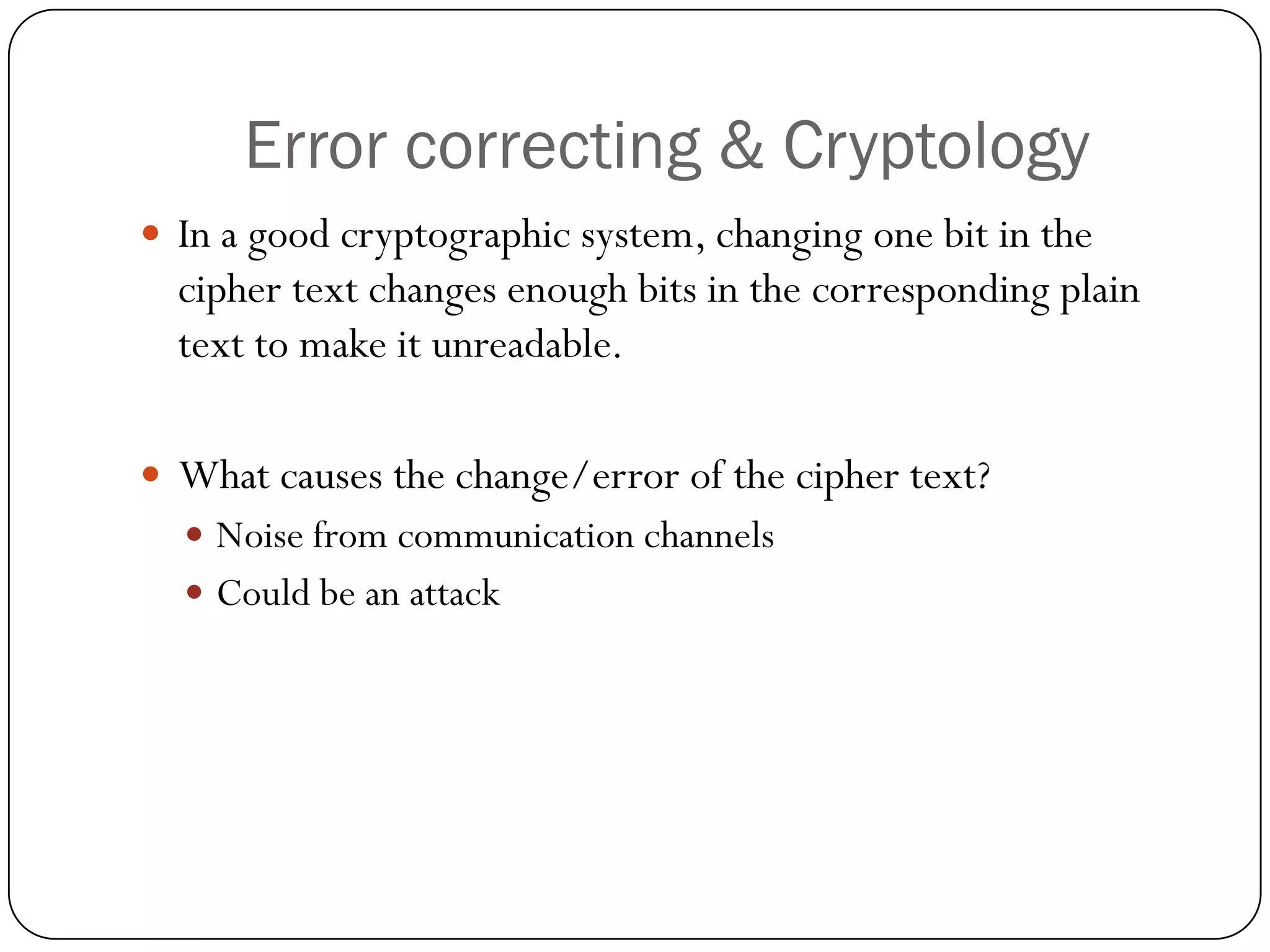 Error correcting & Cryptology 
In a good cryptographic system, changing one bit in the cipher text changes enough bits in the corresponding plain text to make it unreadable. 
What causes the change/error of the cipher text? 
Noise from communication channels 
Could be an attack  