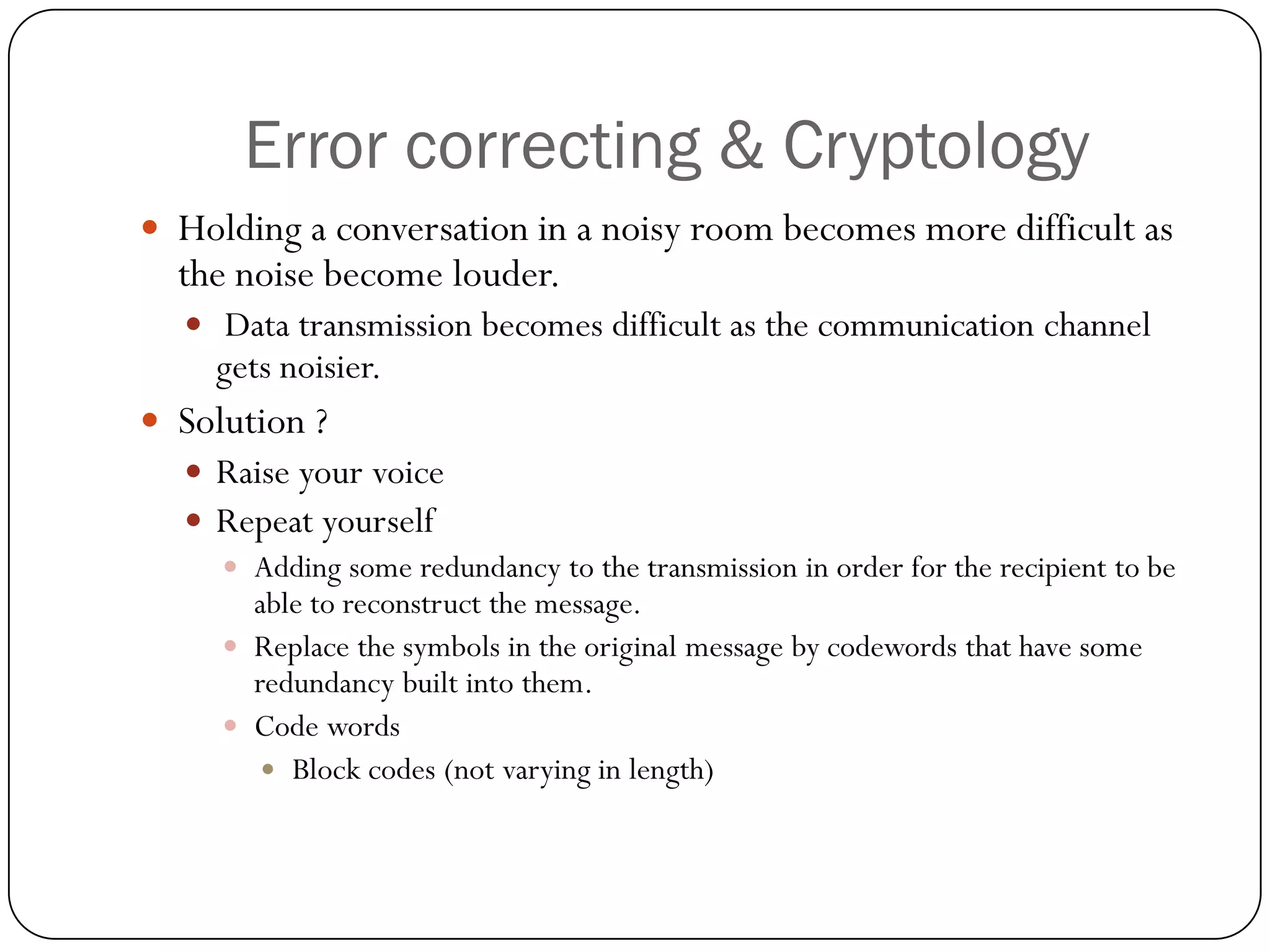 Error correcting & Cryptology 
Holding a conversation in a noisy room becomes more difficult as the noise become louder. 
Data transmission becomes difficult as the communication channel gets noisier. 
Solution ? 
Raise your voice 
Repeat yourself 
Adding some redundancy to the transmission in order for the recipient to be able to reconstruct the message. 
Replace the symbols in the original message by codewords that have some redundancy built into them. 
Code words 
Block codes (not varying in length)  