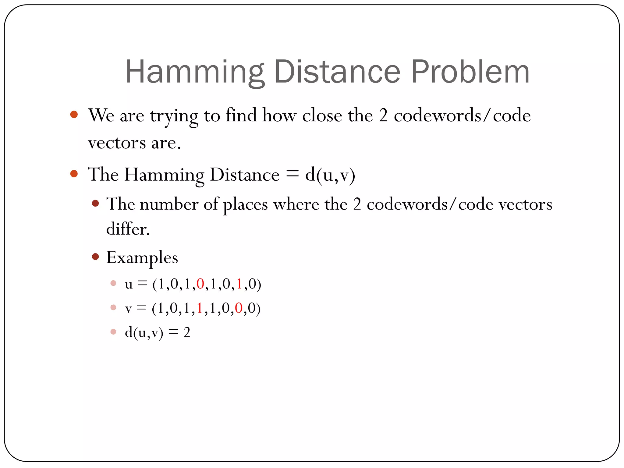 Hamming Distance Problem 
We are trying to find how close the 2 codewords/code vectors are. 
The Hamming Distance = d(u,v) 
The number of places where the 2 codewords/code vectors differ. 
Examples 
u = (1,0,1,0,1,0,1,0) 
v = (1,0,1,1,1,0,0,0) 
d(u,v) = 2  