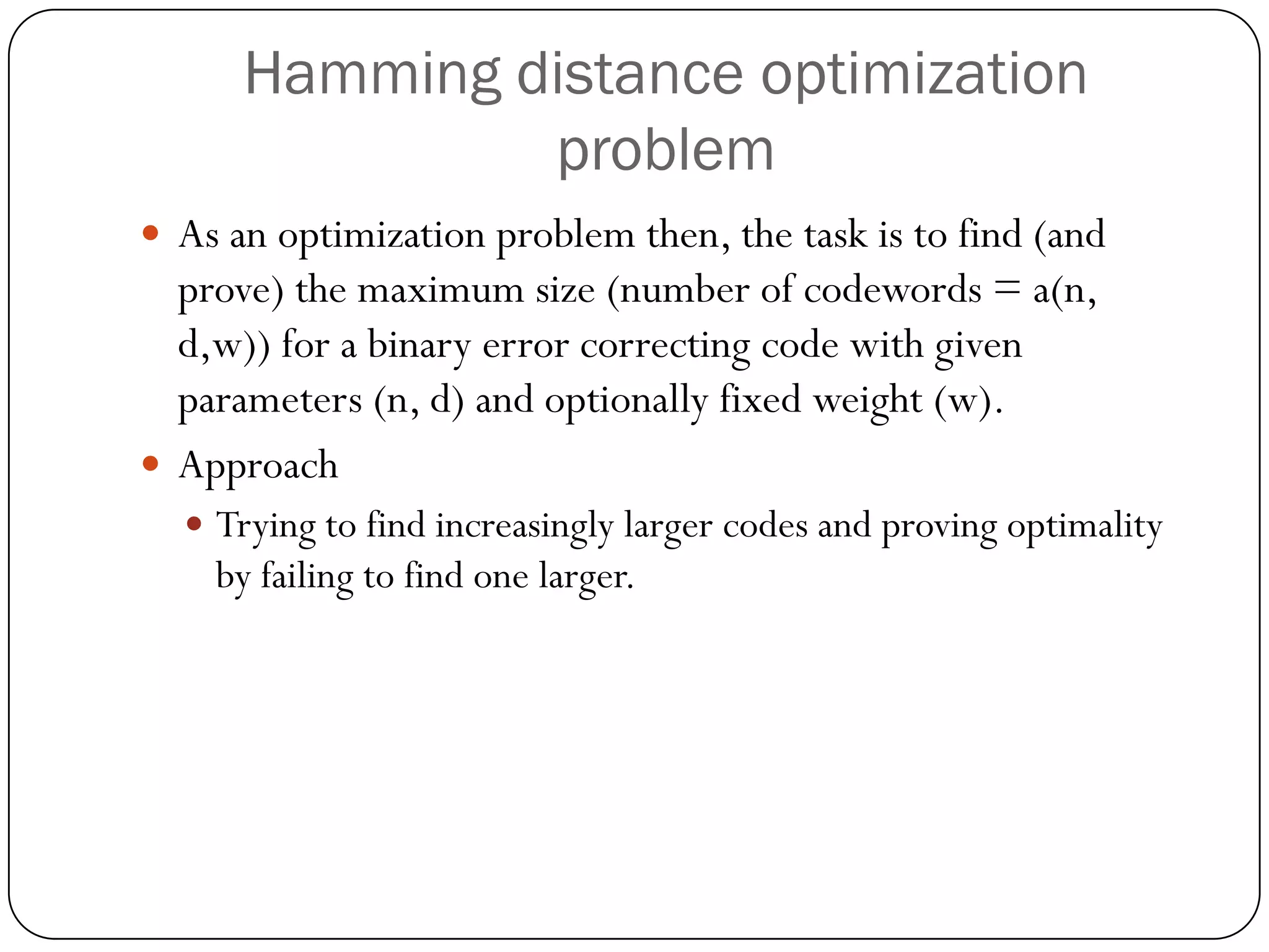 Hamming distance optimization problem 
As an optimization problem then, the task is to find (and prove) the maximum size (number of codewords = a(n, d,w)) for a binary error correcting code with given parameters (n, d) and optionally fixed weight (w). 
Approach 
Trying to find increasingly larger codes and proving optimality by failing to find one larger.  
