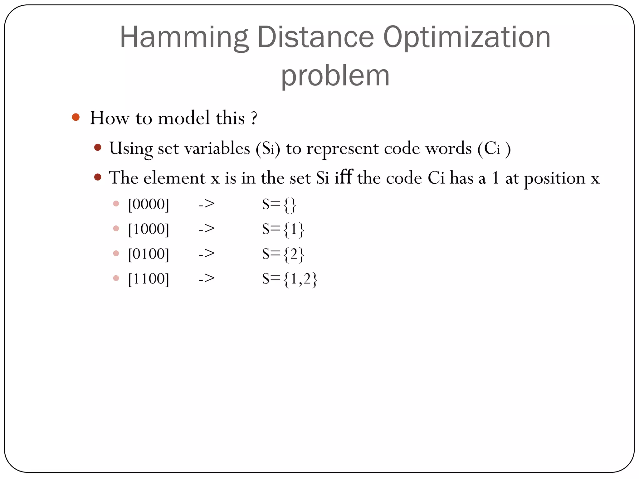 Hamming Distance Optimization problem 
How to model this ? 
Using set variables (Si) to represent code words (Ci) 
The element x is in the set Si iffthe code Cihas a 1 at position x 
[0000]->S={} 
[1000]->S={1} 
[0100]->S={2} 
[1100]->S={1,2}  