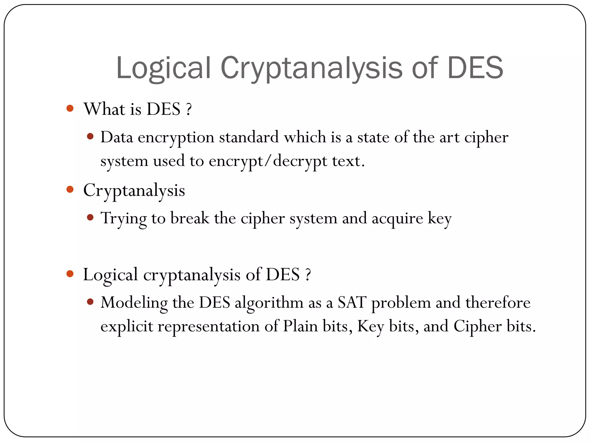 Logical Cryptanalysis of DES 
What is DES ? 
Data encryption standard which is a state of the art cipher system used to encrypt/decrypt text. 
Cryptanalysis 
Trying to break the cipher system and acquire key 
Logical cryptanalysis of DES ? 
Modeling the DES algorithm as a SAT problem and therefore explicit representation of Plain bits, Key bits, and Cipher bits.  