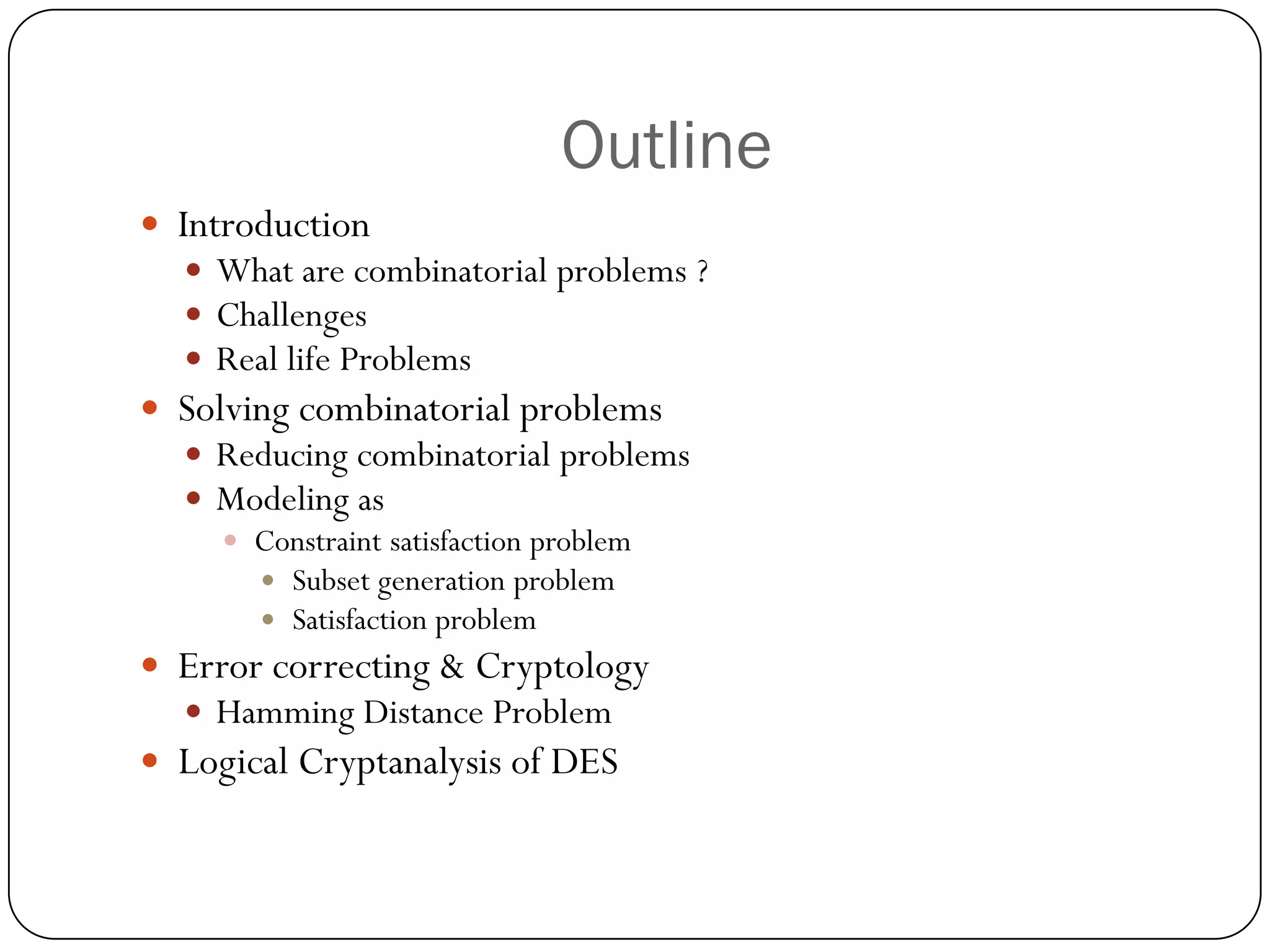 Outline 
Introduction 
What are combinatorial problems ? 
Challenges 
Real life Problems 
Solving combinatorial problems 
Reducing combinatorial problems 
Modeling as 
Constraint satisfaction problem 
Subset generation problem 
Satisfaction problem 
Error correcting & Cryptology 
Hamming Distance Problem 
Logical Cryptanalysis of DES  