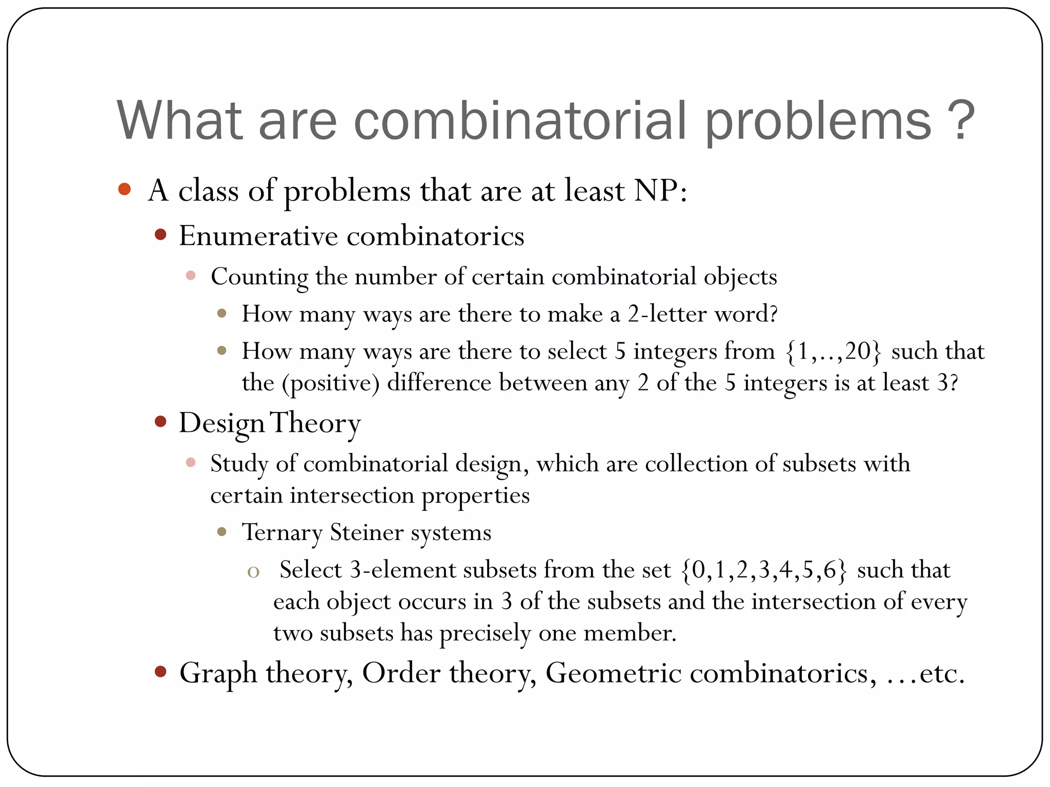 What are combinatorial problems ? 
A class of problems that are at least NP: 
Enumerative combinatorics 
Counting the number of certain combinatorial objects 
How many ways are there to make a 2-letter word? 
How many ways are there to select 5 integers from {1,..,20} such that the (positive) difference between any 2 of the 5 integers is at least 3? 
Design Theory 
Study of combinatorial design, which are collection of subsets with certain intersection properties 
Ternary Steiner systems 
oSelect 3-element subsets from the set {0,1,2,3,4,5,6} such that each object occurs in 3 of the subsets and the intersection of every two subsets has precisely one member. 
Graph theory, Order theory, Geometric combinatorics, …etc.  