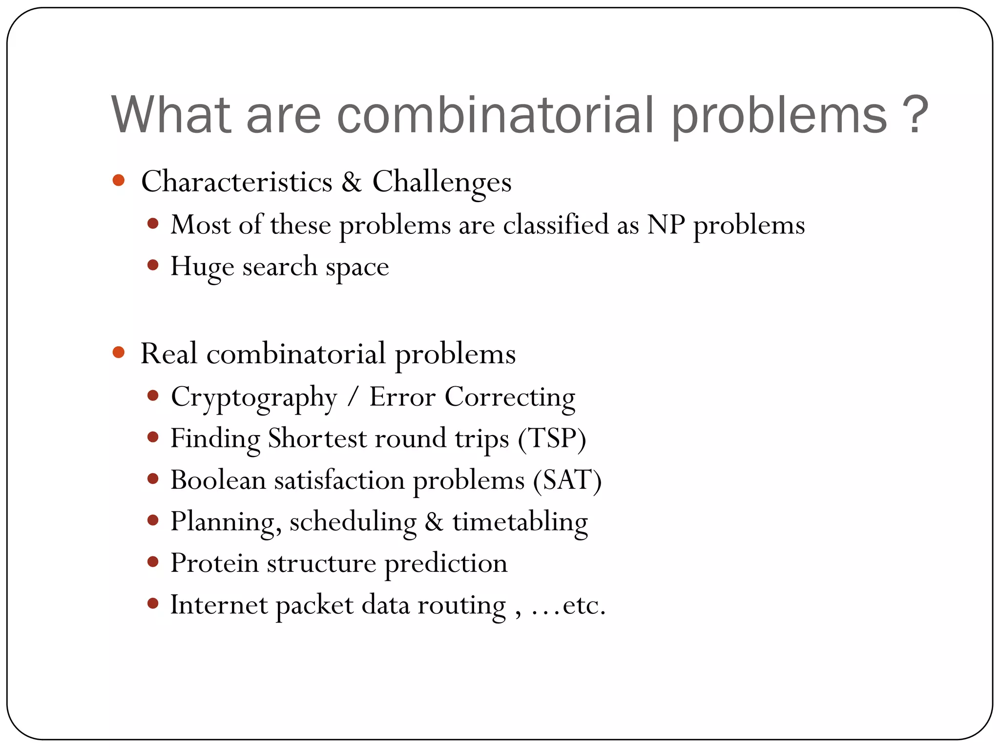 What are combinatorial problems ? 
Characteristics & Challenges 
Most of these problems are classified as NP problems 
Huge search space 
Real combinatorial problems 
Cryptography / Error Correcting 
Finding Shortest round trips (TSP) 
Boolean satisfaction problems (SAT) 
Planning, scheduling & timetabling 
Protein structure prediction 
Internet packet data routing , …etc.  