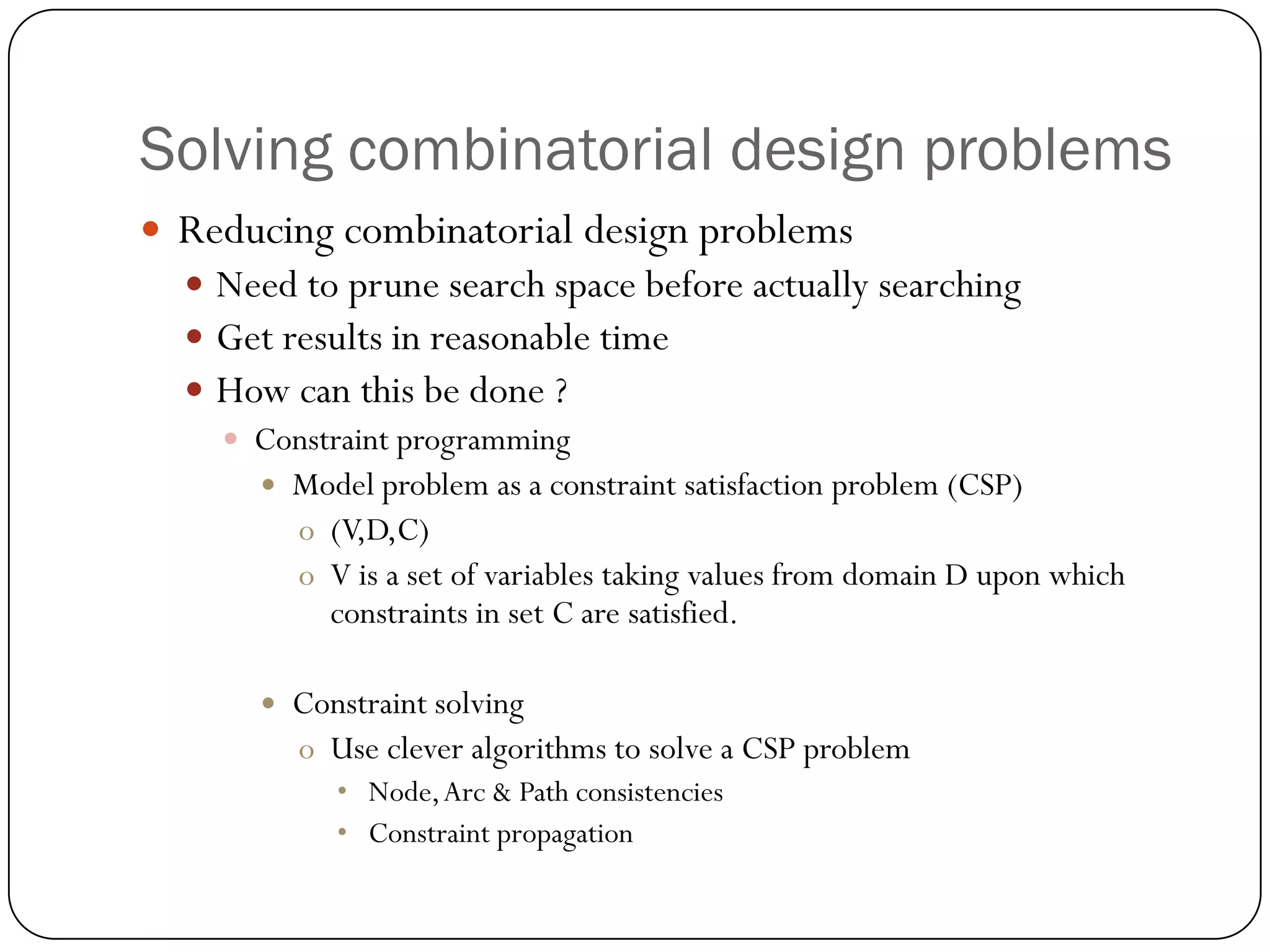 Solving combinatorial design problems 
Reducing combinatorial design problems 
Need to prune search space before actually searching 
Get results in reasonable time 
How can this be done ? 
Constraint programming 
Model problem as a constraint satisfaction problem (CSP) 
o(V,D,C) 
oV is a set of variables taking values from domain D upon which constraints in set C are satisfied. 
Constraint solving 
oUse clever algorithms to solve a CSP problem 
•Node, Arc & Path consistencies 
•Constraint propagation  