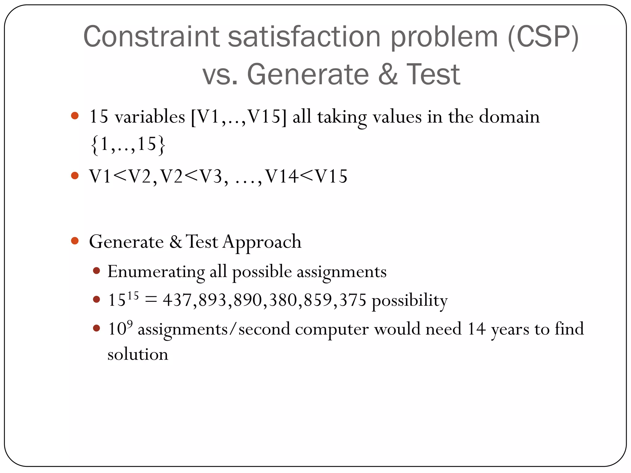 Constraint satisfaction problem (CSP) vs. Generate & Test 
15 variables [V1,..,V15] all taking values in the domain {1,..,15} 
V1<V2, V2<V3, …, V14<V15 
Generate & Test Approach 
Enumerating all possible assignments 
1515= 437,893,890,380,859,375 possibility 
109assignments/second computer would need 14 years to find solution  