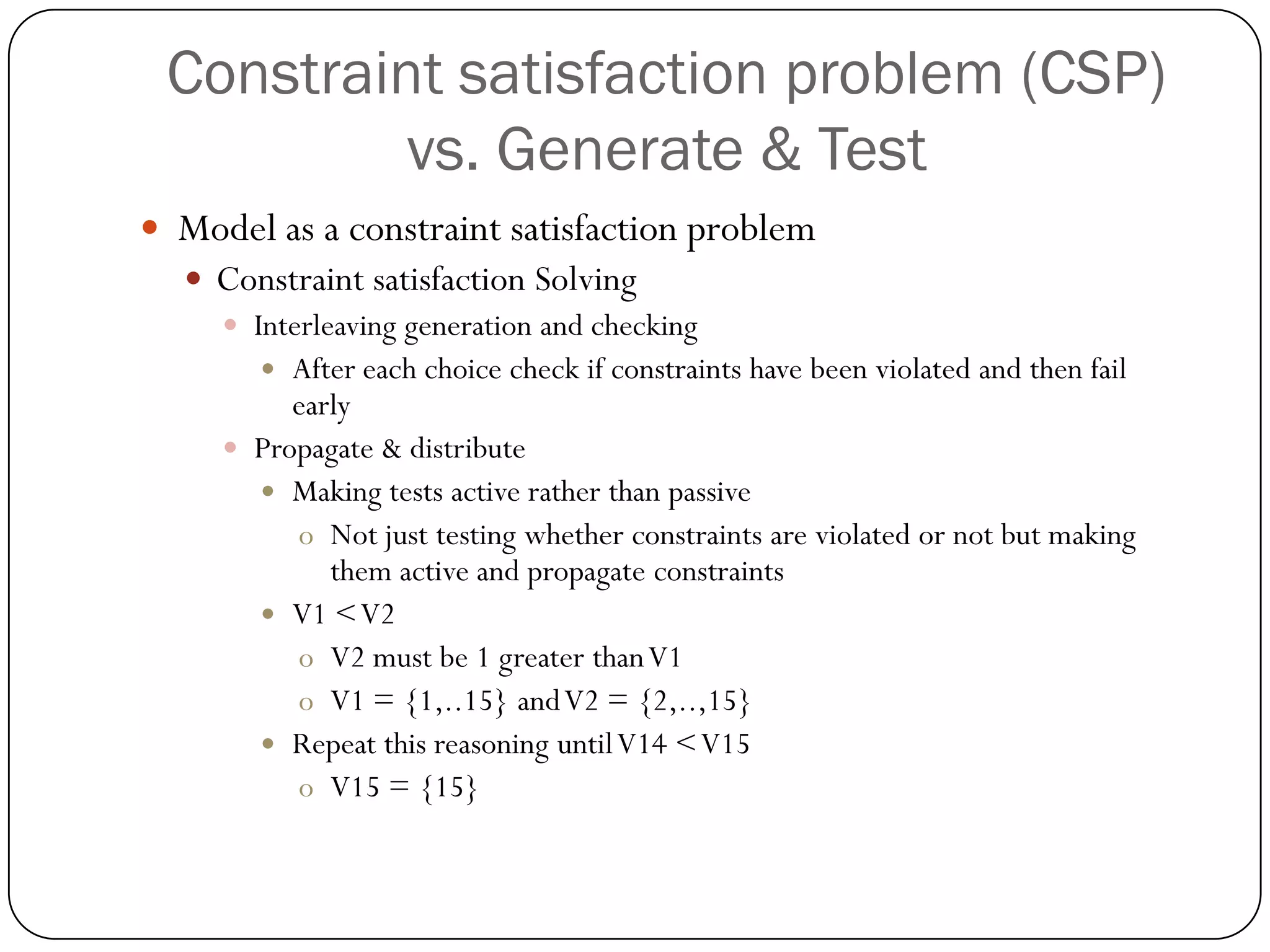 Constraint satisfaction problem (CSP) vs. Generate & Test 
Model as a constraint satisfaction problem 
Constraint satisfaction Solving 
Interleaving generation and checking 
After each choice check if constraints have been violated and then fail early 
Propagate & distribute 
Making tests active rather than passive 
oNot just testing whether constraints are violated or not but making them active and propagate constraints 
V1 < V2 
oV2 must be 1 greater than V1 
oV1 = {1,..15} and V2 = {2,..,15} 
Repeat this reasoning until V14 < V15 
oV15 = {15}  