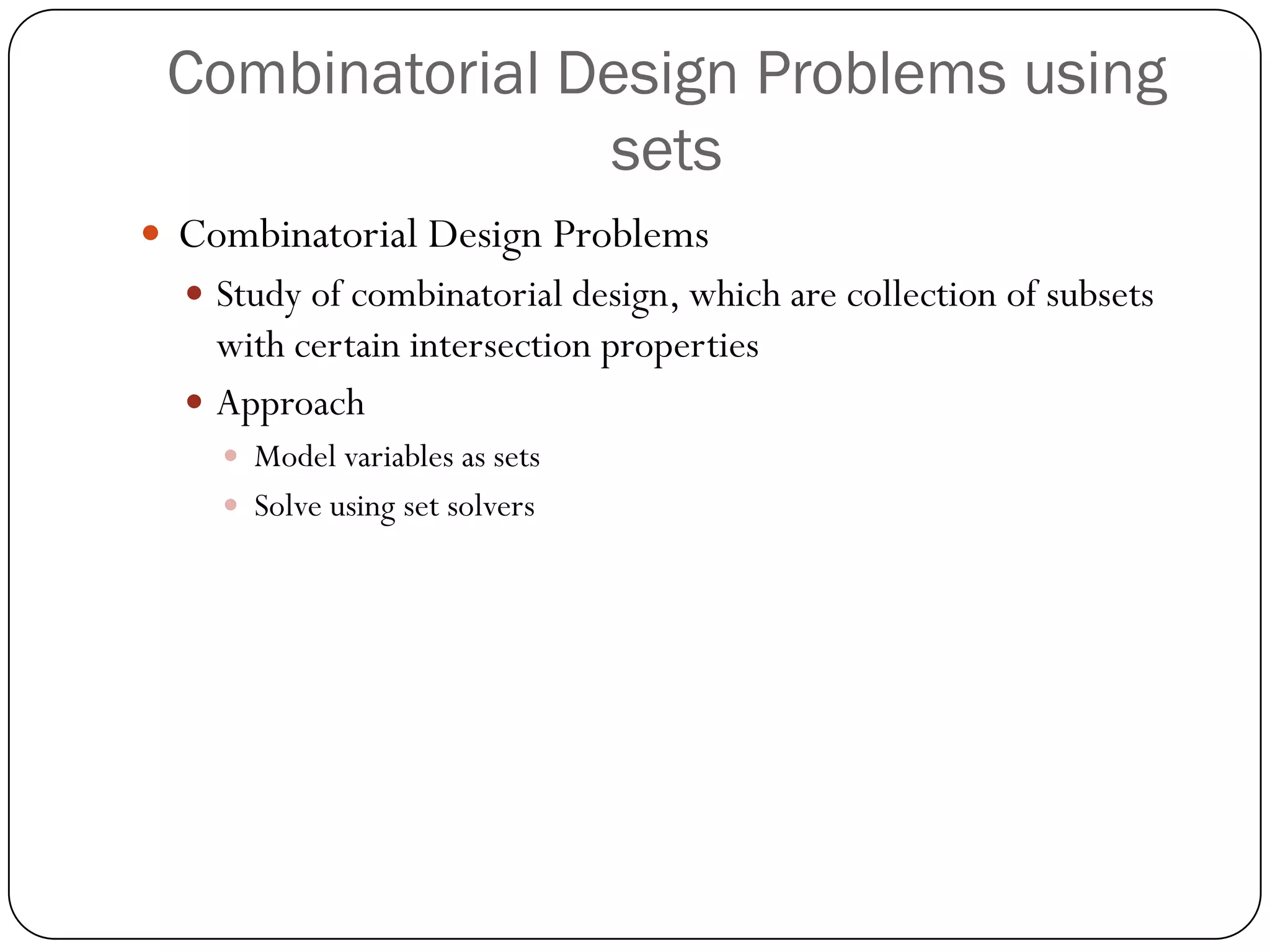 Combinatorial Design Problems using sets 
Combinatorial Design Problems 
Study of combinatorial design, which are collection of subsets with certain intersection properties 
Approach 
Model variables as sets 
Solve using set solvers  