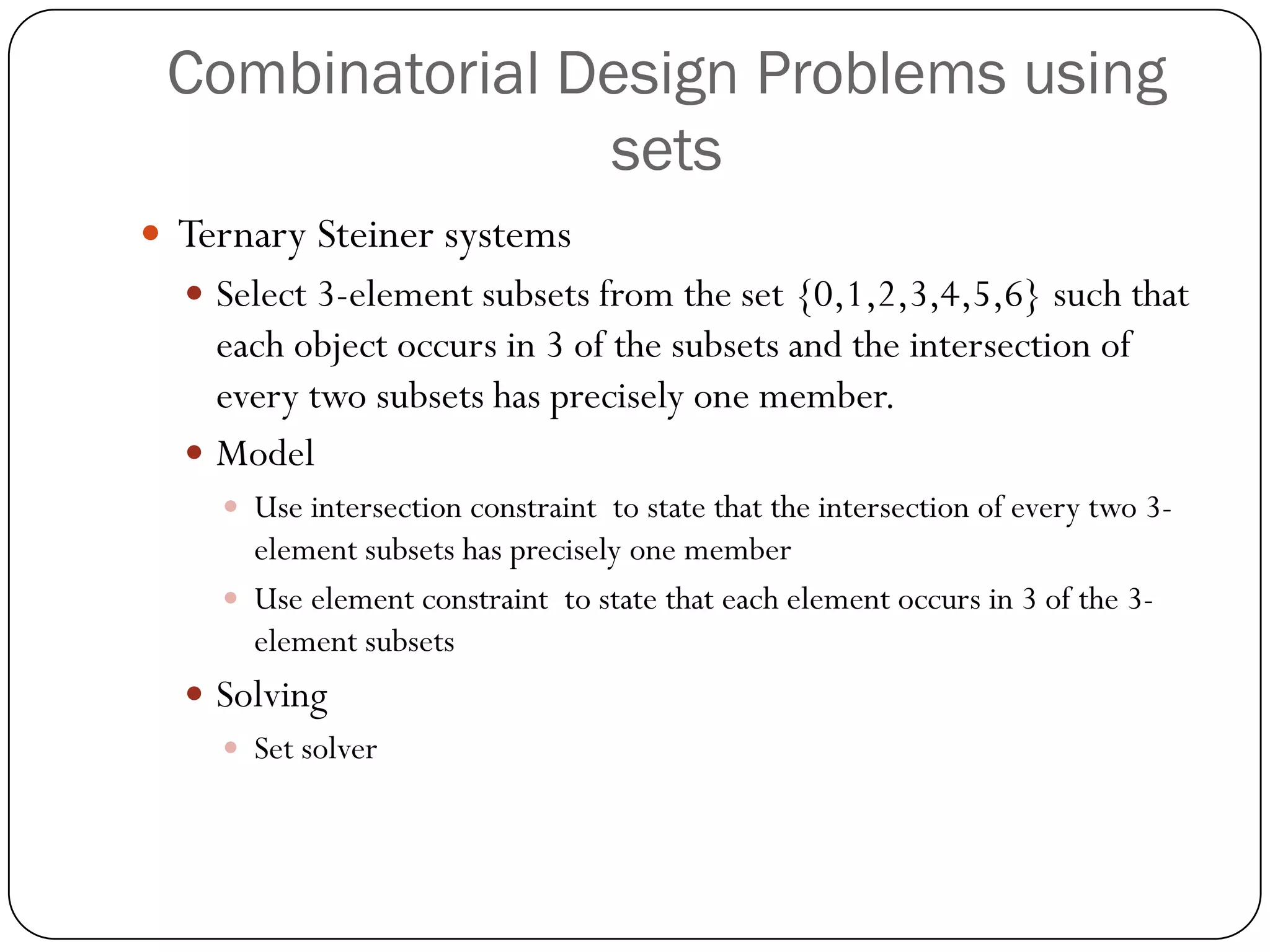 Combinatorial Design Problems using sets 
Ternary Steiner systems 
Select 3-element subsets from the set {0,1,2,3,4,5,6} such that each object occurs in 3 of the subsets and the intersection of every two subsets has precisely one member. 
Model 
Use intersection constraint to state that the intersection of every two 3- element subsets has precisely one member 
Use element constraint to state that each element occurs in 3 of the 3- element subsets 
Solving 
Set solver  