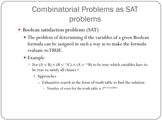 Combinatorial Problems as SAT problems 
Boolean satisfaction problems (SAT) 
The problem of determining if the variables of a given Boolean formula can be assigned in such a way as to make the formula evaluate to TRUE. 
Example 
For (A B) (B ¬C) (A ¬B) to be true which variables have to be true to satisfy all clauses ? 
Approaches 
oExhaustive search in the form of truth table to find the solution 
•Number of rows for the truth table is 2# of variables  