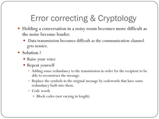 Error correcting & Cryptology 
Holding a conversation in a noisy room becomes more difficult as the noise become louder. 
Data transmission becomes difficult as the communication channel gets noisier. 
Solution ? 
Raise your voice 
Repeat yourself 
Adding some redundancy to the transmission in order for the recipient to be able to reconstruct the message. 
Replace the symbols in the original message by codewords that have some redundancy built into them. 
Code words 
Block codes (not varying in length)  