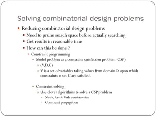 Solving combinatorial design problems 
Reducing combinatorial design problems 
Need to prune search space before actually searching 
Get results in reasonable time 
How can this be done ? 
Constraint programming 
Model problem as a constraint satisfaction problem (CSP) 
o(V,D,C) 
oV is a set of variables taking values from domain D upon which constraints in set C are satisfied. 
Constraint solving 
oUse clever algorithms to solve a CSP problem 
•Node, Arc & Path consistencies 
•Constraint propagation  