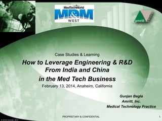 © Amritt Ventures, 2010
PROPRIETARY & CONFIDENTIAL 1
Case Studies & Learning
How to Leverage Engineering & R&D
From India and China
in the Med Tech Business
February 13, 2014, Anaheim, California
Gunjan Bagla
Amritt, Inc.
Medical Technology Practice
 