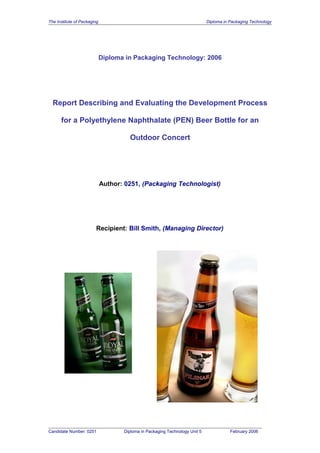 The Institute of Packaging Diploma in Packaging Technology
Diploma in Packaging Technology: 2006
Report Describing and Evaluating the Development Process
for a Polyethylene Naphthalate (PEN) Beer Bottle for an
Outdoor Concert
Author: 0251, (Packaging Technologist)
Recipient: Bill Smith, (Managing Director)
Candidate Number: 0251 Diploma in Packaging Technology Unit 5 February 2006
 