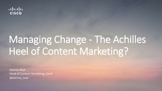 Katrina Neal
Head of Content Marketing, Cisco
@katrina_neal
Managing Change - The Achilles
Heel of Content Marketing?
 