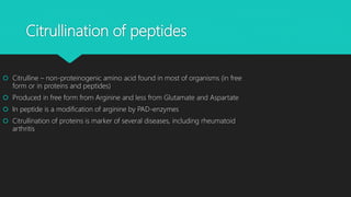 Citrullination of peptides
 Citrulline – non-proteinogenic amino acid found in most of organisms (in free
form or in proteins and peptides)
 Produced in free form from Arginine and less from Glutamate and Aspartate
 In peptide is a modification of arginine by PAD-enzymes
 Citrullination of proteins is marker of several diseases, including rheumatoid
arthritis
 