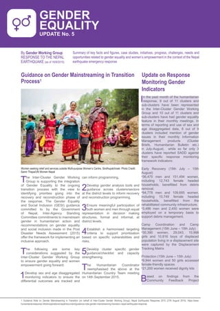 GENDER EQUALITY UPDATE NO 3 1
Guidance on Gender Mainstreaming in Transition
Process1
By Gender Working Group
RESPONSE TO THE NEPAL
EARTHQUAKE (as of 16/9/2015)
The Inter-Cluster Gender Working
Group is supporting the integration
of Gender Equality to the ongoing
transition process with the view to
identifying priorities going into the
recovery and reconstruction phase of
the response. The Gender Equality
and Social Inclusion (GESI) guidance
committed to by the Government
of Nepal, Inter-Agency Standing
Committee commitments to mainstream
gender in humanitarian action and
recommendations on gender equality
and social inclusion made in the Post
Disaster Needs Assessment (2015)
offer the framework for implementing an
inclusive approach.
The following are some key
considerations suggested by the
Inter-Cluster Gender Working Group
to ensure gender equality and women
empowerment going forward:
1Develop sex and age disaggregated
monitoring indicators to ensure the
differential outcomes are tracked and
can inform programming,
2Develop gender analysis tools and
guidance across clusters/sectors
at the district levels to inform recovery
and reconstruction programming,
3Ensure meaningful participation of
both women and men through equal
representation in decision making
structures, formal and informal, at
district levels.
4Establish a harmonised targeting
criteria to support prioritisation
based on specific vulnerabilities and
risks,
5Develop cluster specific gender
guidance/checklist and capacity
strengthening.
The Humanitarian Coordinator
reemphasised the above at the
Humanitarian Country Team meeting
on 14th September 2015.
Women seeking relief and services outside Multi-purpose Women’s Centre, Sindhupalchowk. Photo Credit:
Samir Thapa/UN Women Nepal
Summary of key facts and figures, case studies, initiatives, progress, challenges, needs and
opportunities related to gender equality and women’s empowerment in the context of the Nepal
earthquake emergency response
GENDER
EQUALITY
UPDATE No. 5
Update on Response
Monitoring Gender
Indicators
1 Guidance Note on Gender Mainstreaming in Transition (on behalf of Inter-Cluster Gender Working Group): Nepal Earthquake Response 2015 (27th August 2015): https://www.
humanitarianresponse.info/en/operations/nepal/document/guidance-note-gender-mainstreaming-transition-nepal-earthquake-response
In the past month of the humanitarian
response, 9 out of 11 clusters and
sub-clusters have been represented
in the Inter-Cluster Gender Working
Group and 10 out of 11 clusters and
sub-clusters have had gender equality
feature in their monthly meetings. In
terms of reporting and use of sex and
age disaggregated data, 8 out of 9
clusters included mention of gender
issues in their monthly Information
Management products (Cluster
Briefs, Humanitarian Bulletin etc.)
in July-August, while so far only 3
clusters have reported SADD against
their specific response monitoring
framework indicators:
Early Recovery (15th July – 15th
August)
•36,475 men and 151,494 women,
including 12,743 female headed
households, benefitted from debris
removal.
•94,778 men and 109,695 women,
including 10,749 female headed
households, benefitted from the
rehabilitated community infrastructure.
•3,486 men and 2,450 women were
employed on a temporary basis to
support debris management.
Camp Coordination and Camp
Management (15th June – 15th July)
•30,390 women, 29,043, 10,998
girls and 10,816 boys of displaced
population living in a displacement site
were captured by the Displacement
Tracking Matrix
Protection (15th June – 15th July)
•9,944 women and 50 girls accessed
female-friendly spaces
•21,200 women received dignity kits
Based on findings from the
Community Feedback Project
 