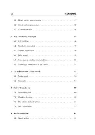 viii CONTENTS
4.1 Mixed integer programming . . . . . . . . . . . . . . . . . . . . . 27
4.2 Constraint programming . . . . . . . . . . . . . . . . . . . . . . . 32
4.3 NP completeness . . . . . . . . . . . . . . . . . . . . . . . . . . . 38
5 Metaheuristic concepts 45
5.1 Hill climbing . . . . . . . . . . . . . . . . . . . . . . . . . . . . . 46
5.2 Simulated annealing . . . . . . . . . . . . . . . . . . . . . . . . . 47
5.3 Genetic algorithms . . . . . . . . . . . . . . . . . . . . . . . . . . 48
5.4 Tabu search . . . . . . . . . . . . . . . . . . . . . . . . . . . . . . 49
5.5 Semi-greedy construction heuristics . . . . . . . . . . . . . . . . . 50
5.6 Choosing a metaheuristic for TRSP . . . . . . . . . . . . . . . . 51
6 Introduction to Tabu search 53
6.1 Background . . . . . . . . . . . . . . . . . . . . . . . . . . . . . . 53
6.2 Concepts . . . . . . . . . . . . . . . . . . . . . . . . . . . . . . . 54
7 Solver foundation 59
7.1 Technician plan . . . . . . . . . . . . . . . . . . . . . . . . . . . . 60
7.2 Checking legality . . . . . . . . . . . . . . . . . . . . . . . . . . . 62
7.3 The bilities data structure . . . . . . . . . . . . . . . . . . . . . . 71
7.4 Delta evaluation . . . . . . . . . . . . . . . . . . . . . . . . . . . 77
8 Solver overview 81
8.1 Construction . . . . . . . . . . . . . . . . . . . . . . . . . . . . . 81
 