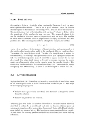 88 Solver overview
8.2.6 Stop criteria
One needs to deﬁne a criteria for when to stop the Tabu search and try some
other optimization scheme. Time is not a good measure, since the criteria
should depend on the available processing power. Another mediocre measure is
the gradient, since ”not performing that well any more” is hard to deﬁne, when
the magnitude of the numbers in play can vary. The proposed criteria is to
use the number of iterations since an improvement was last seen. The number
of Tabu search iterations since an improvement is highly correlated with the
problem size. The following stop criteria attempts to compensate for this:
x > c ·
√
a · b (8.1)
where c is a constant, x is the number of iterations since an improvement, a is
the number of technician plans and b is the number of diﬀerent candidate lists.
The notion of a round is introduced. The idea of a round is that it should be
equal to letting the search go through each technician plan trying each candidate
list. The criteria incorporates a and b, since this is a good measure for the size
of a round. One might think simply a · b would be enough, but since the search
makes use of tabus this might not be enough, hence the introduction of c. The
square root has been chosen, since tests have shown that this mimics the rounds
idea pretty well. Determining the value of c is the subject of section 11.2.3.1.
8.3 Diversiﬁcation
As described in 6.2.4.2 diversiﬁcation is used to move the local search into areas
of the search space which it would otherwise not be able to get to. Two ways
of diversifying are proposed:
• Remove the n jobs which have been used the least in neighbour moves
from the solution.
• Remove all jobs from the solution.
Removing jobs will make the solution infeasible so the construction heuristic
described in section 8.1 is used to get back into the feasible solution space. A
banning strategy is used to prevent jobs from simply being added back into the
same technician plans as before. The banning strategy consists of three rounds.
In each round the banning gets less restrictive until the last round where nothing
is banned.
 