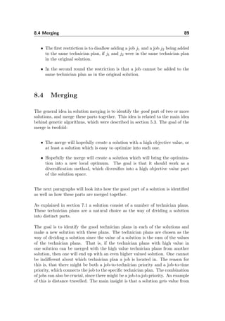 8.4 Merging 89
• The ﬁrst restriction is to disallow adding a job j1 and a job j2 being added
to the same technician plan, if j1 and j2 were in the same technician plan
in the original solution.
• In the second round the restriction is that a job cannot be added to the
same technician plan as in the original solution.
8.4 Merging
The general idea in solution merging is to identify the good part of two or more
solutions, and merge these parts together. This idea is related to the main idea
behind genetic algorithms, which were described in section 5.3. The goal of the
merge is twofold:
• The merge will hopefully create a solution with a high objective value, or
at least a solution which is easy to optimize into such one.
• Hopefully the merge will create a solution which will bring the optimiza-
tion into a new local optimum. The goal is that it should work as a
diversiﬁcation method, which diversiﬁes into a high objective value part
of the solution space.
The next paragraphs will look into how the good part of a solution is identiﬁed
as well as how these parts are merged together.
As explained in section 7.1 a solution consist of a number of technician plans.
These technician plans are a natural choice as the way of dividing a solution
into distinct parts.
The goal is to identify the good technician plans in each of the solutions and
make a new solution with these plans. The technician plans are chosen as the
way of dividing a solution since the value of a solution is the sum of the values
of the technician plans. That is, if the technician plans with high value in
one solution can be merged with the high value technician plans from another
solution, then one will end up with an even higher valued solution. One cannot
be indiﬀerent about which technician plan a job is located in. The reason for
this is, that there might be both a job-to-technician priority and a job-to-time
priority, which connects the job to the speciﬁc technician plan. The combination
of jobs can also be crucial, since there might be a job-to-job priority. An example
of this is distance travelled. The main insight is that a solution gets value from
 