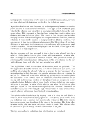 90 Solver overview
having speciﬁc combinations of jobs located in speciﬁc technician plans, so when
merging solutions it is important not to alter the technician plans.
A problem that has not been discussed yet is the dependency between technician
plans, as seen in the robustness constraint. This type of soft constraint gives
value to the solution only when there is a certain relationship between the tech-
nician plans. This constraint is therefore hard to take into consideration when
choosing the good technician plans. The reason is that the proposed solution
merging assumes that technician plans are independent from eachother, because
otherwise it would not be possible to merge plans from diﬀerent solutions. The
consequence is that the solution merging proposed in this section will not take
this type of soft constraint into account when choosing which plans are good
and which are bad. Thus solution merging will not work well, if this type of soft
constraints is of high importance.
Another problem with this approach is that a job is only allowed once in a
solution. If the good technician plans in two solutions contains the same jobs,
then the merge will not result in a feasible solution. This problem is solved by
prioritizing the technician plans, adding them to the new solution one by one
while skipping those with jobs that have already been added.
Two approaches to the prioritization of technician plans are proposed. The
two approaches share the common idea of a relative technician plan value. The
problem with using the absolute value as a measure for the ”goodness” of a
technician plan is that there can exist penalty soft constraints, as explained in
section 7.4. These soft constraints will end up giving empty technician plans
the most value. In an abstract sense the technician plans that we would like to
end up with in the merged solution are the plans which are also present in the
optimal solution. Relative value tries do this by giving a technician plan value,
whenever it improves the value of the solution, not when the technician plan
itself gets better. In this way technician plans which ”sacriﬁce” themselves to
make the whole plan better will get a high relative value. It seems intuitive that
a good solution will contain these kinds of technician plans.
The relative value is calculated by keeping track of a value for each job in a
solution, while the solution is being optimized. Each time a job is moved from
one technician plan to another that move is delta evaluated. This delta value is
how much moving that job changed the value of the solution. The delta value
is added to the jobs total value each time a move is made. The relative value
of a technician plan is simply the sum of the values of its jobs.
The two approaches to technician plan prioritisation are explained:
 