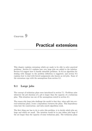 Chapter 9
Practical extensions
This chapter explains extensions which are made to be able to solve practical
problems. Section 9.1 explains how very large jobs are added to the solution.
Section 9.2 suggest how to handle infeasible problems. In 9.3 an algorithm for
dealing with changes to the problem deﬁnition is suggested, and section 9.4
explains how to deal with forced assignments also known as red jobs. Some of
the extensions cope with the assumptions from section 3.1.
9.1 Large jobs
The concept of technician plans were introduced in section 7.1. Problems arise
whenever the job duration of a job is larger than the capacity of a technician
plan. This situation was one of the assumptions stated in section 3.1.
The reason why large jobs challenge the model is that they, when split into sev-
eral technician plans, create a dependency between the plans. This dependency
ruins how the construction- and tabu search algorihtms work.
The ﬁrst thing one has to do to solve this problem, is to decide which jobs are
large and which are small. The intuition would be to just deﬁne jobs large if
the are larger than the capacity of some technician plan. The technician plans
 