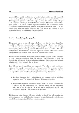 96 Practical extensions
generated for a speciﬁc problem can have diﬀerent capacities, and this can result
in one having arbitrary many jobs only assignable to a single technician plan.
The suggested approach, is to deﬁne a job as large if it is true that it is larger
than a speciﬁc percentage of the technician plans; a 0.8 fractile seems to be a
good choice. The idea is that for a job to be small it has to be small enough
to be able to be moved around between most of the technician plans. This will
ensure that the construction algorithm and tabu search will be able to move
small jobs around in most of the technician plans.
9.1.1 Scheduling large jobs
The general idea is to schedule large jobs before starting the scheduling of the
small jobs. Then the technician plans used by the large jobs are removed from
the solution before assigning small jobs. A large job is assigned by splitting it
and assigning it into as many sequential technician plans as needed. It is not a
problem that these technician plans are dependent on each other since they are
removed from the solution when the small job scheduling begins.
The actual algorithm for scheduling the large jobs is using a greedy approach.
A greedy approach is feasible since it is assumed that the number of large jobs
is small. I.e. scheduling the large jobs in a bad way will not result in a bad ﬁnal
solution since there are only few of these.
Two diﬀerent greedy algorithms are suggested. The value of each possible as-
signment of a large job is calculated in both algorithms. The large jobs are then
added to a priority queue prioritized using these values. The diﬀerence between
the algorithms lies in how the jobs are prioritized using the values.
• The ﬁrst algorithm simply prioritizes the job with the highest valued as-
signment ﬁrst. The heuristic is denoted Best value selection.
• The second algorithm prioritizes the job with the largest diﬀerence be-
tween its best two assignments ﬁrst. The idea is that the best assignment
for a job should be used, if the second best is signiﬁcantly worse. This
heuristic is denoted Largest diﬀerrence selection.
The intuition of the Largest diﬀerence selection is that, if one only consider the
next assignment, one might lose the change of later assigning a job which would
beneﬁt from being assigned to that technician plan.
 