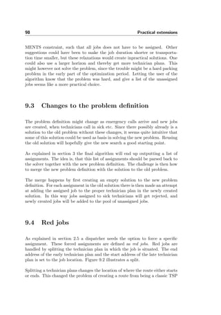 98 Practical extensions
MENTS constraint, such that all jobs does not have to be assigned. Other
suggestions could have been to make the job duration shorter or transporta-
tion time smaller, but these relaxations would create inpractical solutions. One
could also use a larger horizon and thereby get more technician plans. This
might however not solve the problem, since the trouble might be a hard packing
problem in the early part of the optimization period. Letting the user of the
algorithm know that the problem was hard, and give a list of the unassigned
jobs seems like a more practical choice.
9.3 Changes to the problem deﬁnition
The problem deﬁnition might change as emergency calls arrive and new jobs
are created, when technicians call in sick etc. Since there possibly already is a
solution to the old problem without these changes, it seems quite intuitive that
some of this solution could be used as basis in solving the new problem. Reusing
the old solution will hopefully give the new search a good starting point.
As explained in section 3 the ﬁnal algorithm will end up outputting a list of
assignments. The idea is, that this list of assignments should be parsed back to
the solver together with the new problem deﬁnition. The challenge is then how
to merge the new problem deﬁnition with the solution to the old problem.
The merge happens by ﬁrst creating an empty solution to the new problem
deﬁnition. For each assignment in the old solution there is then made an attempt
at adding the assigned job to the proper technician plan in the newly created
solution. In this way jobs assigned to sick technicians will get rejected, and
newly created jobs will be added to the pool of unassigned jobs.
9.4 Red jobs
As explained in section 2.5 a dispatcher needs the option to force a speciﬁc
assignment. These forced assignments are deﬁned as red jobs. Red jobs are
handled by splitting the technician plan in which the job is situated. The end
address of the early technician plan and the start address of the late technician
plan is set to the job location. Figure 9.2 illustrates a split.
Splitting a technician plans changes the location of where the route either starts
or ends. This changed the problem of creating a route from being a classic TSP
 