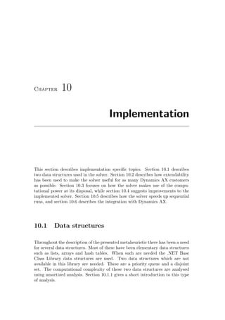 Chapter 10
Implementation
This section describes implementation speciﬁc topics. Section 10.1 describes
two data structures used in the solver. Section 10.2 describes how extendability
has been used to make the solver useful for as many Dynamics AX customers
as possible. Section 10.3 focuses on how the solver makes use of the compu-
tational power at its disposal, while section 10.4 suggests improvements to the
implemented solver. Section 10.5 describes how the solver speeds up sequential
runs, and section 10.6 describes the integration with Dynamics AX.
10.1 Data structures
Throughout the description of the presented metaheuristic there has been a need
for several data structures. Most of these have been elementary data structures
such as lists, arrays and hash tables. When such are needed the .NET Base
Class Library data structures are used. Two data structures which are not
available in this library are needed. These are a priority queue and a disjoint
set. The computational complexity of these two data structures are analysed
using amortized analysis. Section 10.1.1 gives a short introduction to this type
of analysis.
 