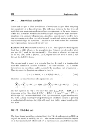 102 Implementation
10.1.1 Amortized analysis
Amortized analysis is often used instead of worst case analysis when analysing
the complexity of a data structure. The diﬀerence between the two types of
analysis is that worst case analysis analyzes one operation on the worst instance
of the data structure, whereas amortized analysis analyzes the worst case run-
ning time over a number of operations. Amortized analysis can be used to show
that the average cost of an operation is small, even though a single operation in
the sequence might be expensive. The idea is that work on the data structure
can be prepaid and then saved for later use.
Example 10.1 One element is inserted in a list. The asymptotic time required
to do this is O(1). However, the asymptotic time to insert one element in a list
and save O(1) work for later is also O(1). Then when n elements are inserted
in the list, O(n) work is prepaid. This prepaid work can then be used to run
through the list O(1) times.
The prepaid work is stored in a potential function Φ, which is a function that
maps the instance of the data structure D to a real number. Let, ci denote
the real cost an operation i and let ˆci denote the amortized cost of operation i.
Then the amortized cost of operation i is given by:
ˆci = ci + ∆Φ(Di) = ci + Φ(Di) − Φ(Di−1) (10.1)
Therefore the amortized cost of n operations are:
n
i=1
ˆci =
n
i=1
(ci + Φ(Di) − Φ(Di−1)) =
n
i=1
ci + Φ(Dn) − Φ(D0) (10.2)
The last equation in 10.2 is true since the series
n
i=1 Φ(Di) − Φ(Di−1) is a
telescoping series. Note that if Φ(Dn) − Φ(D0) ≥ 0 then
n
i=1 ˆci ≥
n
i=1 ci,
which says that the amortized work of all operations is an upper bound on the
real work. A large challenge when performing an amortized analysis is guessing
a good potential function, since this will result in a tighter upper bound on the
real work.
10.1.2 Disjoint set
The Lazy-Krukal algorithm explained in section 7.2.1.2 makes use of an MST. A
disjoint set is used in building this MST. The fastest implementation of a disjoint
set is the disjoint forest where each set is represented as a rooted tree and the
 