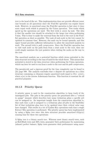 10.1 Data structures 103
root is the head of the set. This implementation does not provide eﬃcient worst
case bounds on all operations since the Find-Set operation can require linear
work. However, in amortized sense the Find-Set operation is fast since it does
some repair work which is prepaid by the Union operation. Two tricks which
speed up the operations are used. The ﬁrst trick is union by rank. The idea
is that the smaller tree should be attached to the larger tree when performing
Union. This is done to make the traversal from the leaf to the root in the Find-
Set operation as short as possible. The rank of each node in the tree cannot be
updated in constant time. However, the rank can be bound upwards, and this
upper bound provides suﬃcient information to allow the amortized analysis to
work. The second trick is path compression. Since the Find-Set operation has
to visit each node on the path from from a start node to the root, then one
could simply maintain the root pointers when visiting the nodes on the way to
the root.
The amortized analysis use a potential function which stores potential in the
data structure according to the sum of rank for the whole forest. This means that
potential is stored in the data structure when performing the Union operation,
which can later be used to run from a node to the root and do path compression.
The pseudocode and a rigorous proof for the time complexity can be found in
[21] page 508. The analysis concludes that n disjoint set operations on a data
structure containing m elements require amortized work equal to O(n · α(m)),
where α(m) is the inverse Ackermann function. This function is constant for all
practical purposes.
10.1.3 Priority Queue
A priority queue is used in the construction algorithm to keep track of the
unassigned jobs. The jobs in the priority queue are prioritized after a ”critical
to assign” measure which describes how many technician plans a speciﬁc job
can be assigned to. An important insight from the construction algorithm is,
that each time a job is assigned to a technician plan all jobs in the feasibility
list of that technician plan have to be updated since their critical value may
have changed. This results in a lot of Update Key operations each time a single
Extract Min operation is performed. The priority queue has been implemented
by using a Splay tree since this data structure provides amortized O(lg(n))
running time for these two operations.
A Splay tree is a binary search tree. Whereas most binary search trees, such
as Red-Black trees and AVL trees, guarantee their performance by maintaining
(almost) perfect balance, Splay trees guarantee their performance using amor-
 