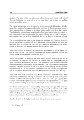 104 Implementation
tization. The idea is that operations are allowed to require much work only if
they are balancing the search tree at the same time, and in this way making
future operations faster.
The balancing in splay trees are done by an operation called Splaying. A Splay
operation consists of a sequence of double rotations. A double rotation involves
three nodes and are performed to do a local balancing between these three nodes.
This balancing results in the total height of the search tree being decreased by
one in enough of these rotations for the amortized analysis to work. A sequence
of rotations where one node is rotated all the way to the root is denoted a Splay.
The potential function used in the amortized analysis is a function that sum
up the size of each possible sub tree. Therefore a balanced tree will have less
potential than an unbalanced one, and since splaying balances the tree a long
search in the splay tree will be paid by the succeeding splay.
A rigorous analysis of the time complexity and pseudocode for all the operations
can be found in [19]. The analysis concludes that all operations on a Splay tree
with n nodes require O(lg(n)) amortized work.
A very nice property of the splay tree node is that recently touched nodes will be
located near the root and will therefore be cached. This is a consequence of the
Splay operation. Recall that the most time consuming part of the construction
algorithm was the backtracking where nodes with low critical value were pushed
back into the priority queue. It can be expected that the Splay tree will provide
high eﬃciency in the construction algorithm since the Extract-Min operation
will be fast when the element with low critical value is located near the top.
Note that since each operation on a Splay tree with n elements has a time
complexity of O(lg(n)), sorting m elements can by done by ﬁrst adding each
element and then extracting min m times. This will take O(m · lg(m)) time
which is proven to be optimal for any comparison sorting algorithm1
. The splay
tree is used for sorting in certain cases throughout the implementation.
The Insert operation can be improved by using a lazy strategy. This improve-
ment results in the operation only requiring constant amortized work. This
improvement will however not improve the construction algorithm since a series
of Update Key operations, which contains one Remove and one Insert, is always
followed by a Extract Min which will make the lazyness indiﬀerent.
Another beneﬁt of the Splay tree is that it is quite easy to implement.
1See [21] page 167.
 