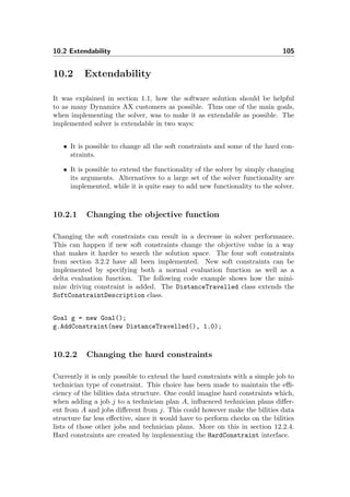 10.2 Extendability 105
10.2 Extendability
It was explained in section 1.1, how the software solution should be helpful
to as many Dynamics AX customers as possible. Thus one of the main goals,
when implementing the solver, was to make it as extendable as possible. The
implemented solver is extendable in two ways:
• It is possible to change all the soft constraints and some of the hard con-
straints.
• It is possible to extend the functionality of the solver by simply changing
its arguments. Alternatives to a large set of the solver functionality are
implemented, while it is quite easy to add new functionality to the solver.
10.2.1 Changing the objective function
Changing the soft constraints can result in a decrease in solver performance.
This can happen if new soft constraints change the objective value in a way
that makes it harder to search the solution space. The four soft constraints
from section 3.2.2 have all been implemented. New soft constraints can be
implemented by specifying both a normal evaluation function as well as a
delta evaluation function. The following code example shows how the mini-
mize driving constraint is added. The DistanceTravelled class extends the
SoftConstraintDescription class.
Goal g = new Goal();
g.AddConstraint(new DistanceTravelled(), 1.0);
10.2.2 Changing the hard constraints
Currently it is only possible to extend the hard constraints with a simple job to
technician type of constraint. This choice has been made to maintain the eﬃ-
ciency of the bilities data structure. One could imagine hard constraints which,
when adding a job j to a technician plan A, inﬂuenced technician plans diﬀer-
ent from A and jobs diﬀerent from j. This could however make the bilities data
structure far less eﬀective, since it would have to perform checks on the bilities
lists of those other jobs and technician plans. More on this in section 12.2.4.
Hard constraints are created by implementing the HardConstraint interface.
 