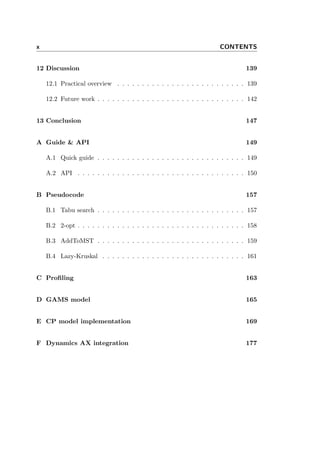 x CONTENTS
12 Discussion 139
12.1 Practical overview . . . . . . . . . . . . . . . . . . . . . . . . . . 139
12.2 Future work . . . . . . . . . . . . . . . . . . . . . . . . . . . . . . 142
13 Conclusion 147
A Guide & API 149
A.1 Quick guide . . . . . . . . . . . . . . . . . . . . . . . . . . . . . . 149
A.2 API . . . . . . . . . . . . . . . . . . . . . . . . . . . . . . . . . . 150
B Pseudocode 157
B.1 Tabu search . . . . . . . . . . . . . . . . . . . . . . . . . . . . . . 157
B.2 2-opt . . . . . . . . . . . . . . . . . . . . . . . . . . . . . . . . . . 158
B.3 AddToMST . . . . . . . . . . . . . . . . . . . . . . . . . . . . . . 159
B.4 Lazy-Kruskal . . . . . . . . . . . . . . . . . . . . . . . . . . . . . 161
C Proﬁling 163
D GAMS model 165
E CP model implementation 169
F Dynamics AX integration 177
 