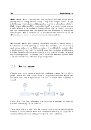 108 Implementation
Hash tables Hash tables are used alot throughout the code as the way of
getting constant lookup without having to keep index integers around. To get
rid of hashing overhead one could incapsulate an array in a hash table interface.
Each element added would be required to ”hash” to a unique integer between
0 and n where n is the number of elements of this type. In this way one would
not have to change the code base signiﬁcantly and would still do without the
index integers. This is feasible since the hash tables very often contain the set
of technicians or the set of jobs, which are sets of constant size.
Bilities data structure Proﬁling showed that around 50% of the computa-
tion time was used on updating the bilities data structure. One could simply
omit certain updates to the bilities structure. It would only be updates when
a job is removed that could be omitted, since these omissions would remove
solutions from the solutions space creating a prioritization between the size of
the solution space and the running time of the solver. Omitting updates when
a job were added would introduce illegal assignments.
10.5 Solver usage
Creating a service technician schedule is a continuous process. Section 9.3 ex-
plained how to deal with changed made to the problem deﬁnition. Figure 10.3
illustrates how these changes are fed back into the solver, when a schedule is
desired.
Figure 10.3: This ﬁgure illustrates how the solver is supposed to reuse old
solutions to speed up the optimization.
The address matrix is saved to a ﬁle to make the continuous updating of the
schedule as fast as possible. On a n · n sized matrix one only has to perform n
distance calculations when adding a new job or a new technician.
 