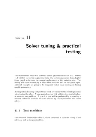 Chapter 11
Solver tuning & practical
testing
The implemented solver will be tuned on test problems in section 11.2. Section
11.3 will test the solver on practical data. The solver components from chapter
8 are tuned to increase the general performance of the metaheuristic. The
tuning will focus on creating a solver that performs well on any given input.
Diﬀerent concepts are going to be compared rather than focusing on tuning
speciﬁc parameters.
It is important to set up test problems which are similar to the real life problems
when tuning the solver. A large part of section 11.2 will therefore deal with how
to simulate test problems. A practical test will be performed by comparing a
realized technician schedule with one created by the implemented and tuned
solver.
11.1 Test machines
The machines presented in table 11.1 have been used in both the tuning of the
solver, as well as the practical test.
 