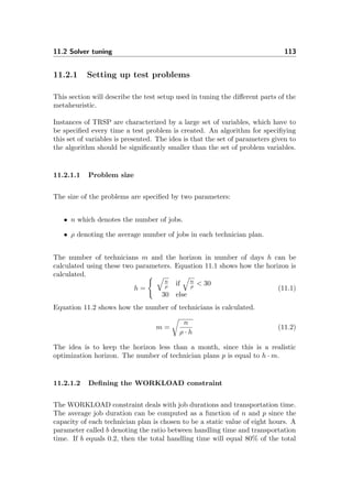 11.2 Solver tuning 113
11.2.1 Setting up test problems
This section will describe the test setup used in tuning the diﬀerent parts of the
metaheuristic.
Instances of TRSP are characterized by a large set of variables, which have to
be speciﬁed every time a test problem is created. An algorithm for speciﬁying
this set of variables is presented. The idea is that the set of parameters given to
the algorithm should be signiﬁcantly smaller than the set of problem variables.
11.2.1.1 Problem size
The size of the problems are speciﬁed by two parameters:
• n which denotes the number of jobs.
• ρ denoting the average number of jobs in each technician plan.
The number of technicians m and the horizon in number of days h can be
calculated using these two parameters. Equation 11.1 shows how the horizon is
calculated.
h =
n
ρ if n
ρ < 30
30 else
(11.1)
Equation 11.2 shows how the number of technicians is calculated.
m =
n
ρ · h
(11.2)
The idea is to keep the horizon less than a month, since this is a realistic
optimization horizon. The number of technician plans p is equal to h · m.
11.2.1.2 Deﬁning the WORKLOAD constraint
The WORKLOAD constraint deals with job durations and transportation time.
The average job duration can be computed as a function of n and p since the
capacity of each technician plan is chosen to be a static value of eight hours. A
parameter called b denoting the ratio between handling time and transportation
time. If b equals 0.2, then the total handling time will equal 80% of the total
 